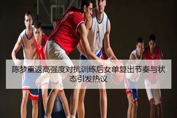 陈梦重返高强度对抗训练后女单复出节奏与状态引发热议