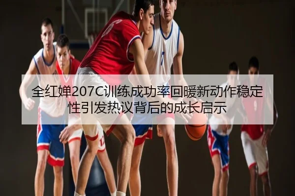 全红婵207C训练成功率回暖新动作稳定性引发热议背后的成长启示