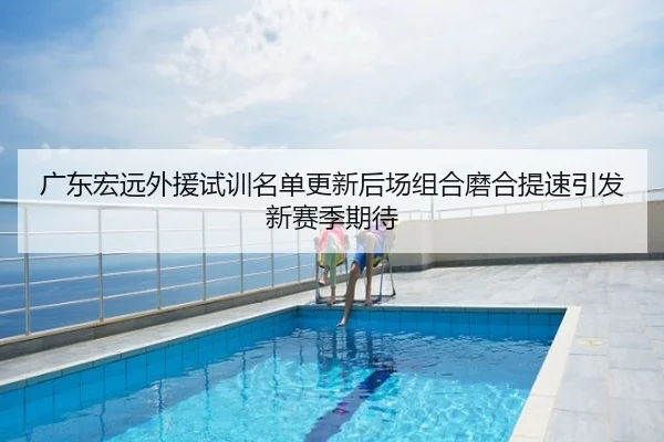 广东宏远外援试训名单更新后场组合磨合提速引发新赛季期待